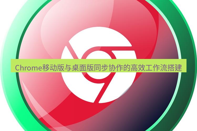 谷歌浏览器下载 Chrome移动版与桌面版同步协作的高效工作流搭建