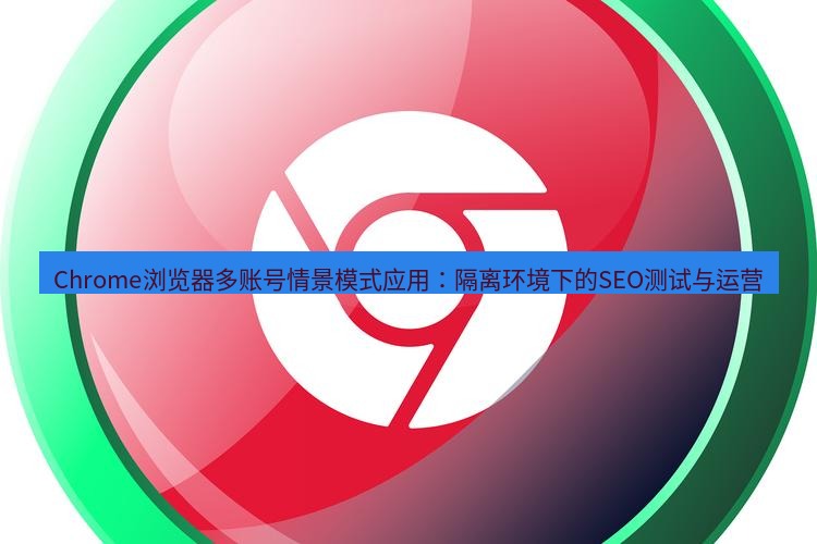 谷歌浏览器下载 Chrome浏览器多账号情景模式应用：隔离环境下的SEO测试与运营