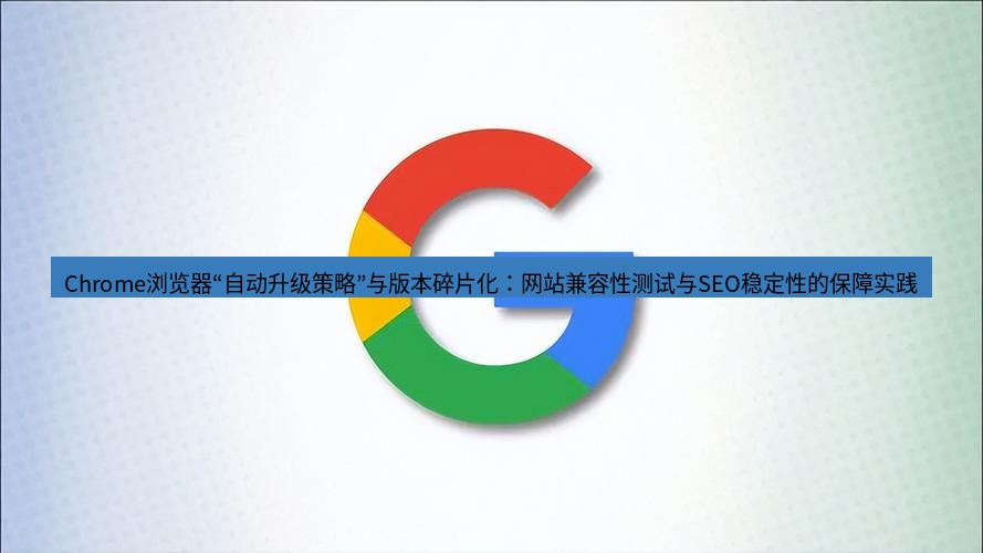 谷歌浏览器下载 Chrome浏览器“自动升级策略”与版本碎片化：网站兼容性测试与SEO稳定性的保障实践